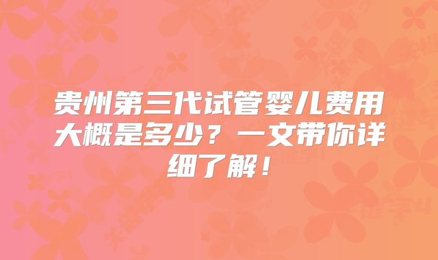 贵州第三代试管婴儿费用大概是多少？一文带你详细了解！
