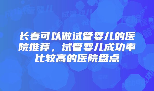 长春可以做试管婴儿的医院推荐，试管婴儿成功率比较高的医院盘点