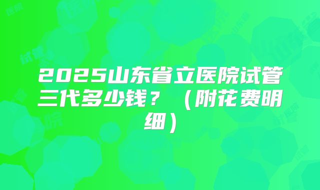 2025山东省立医院试管三代多少钱？（附花费明细）