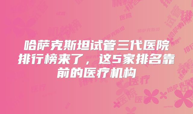 哈萨克斯坦试管三代医院排行榜来了，这5家排名靠前的医疗机构