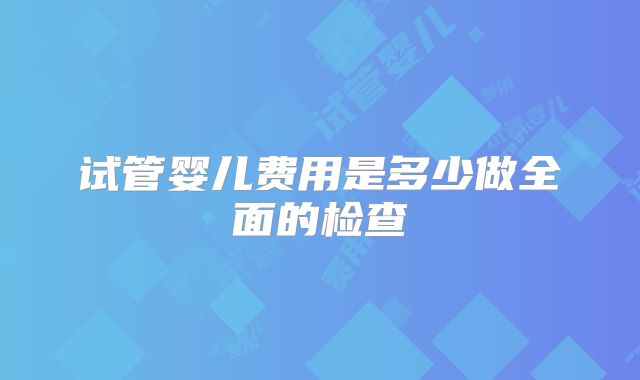 试管婴儿费用是多少做全面的检查