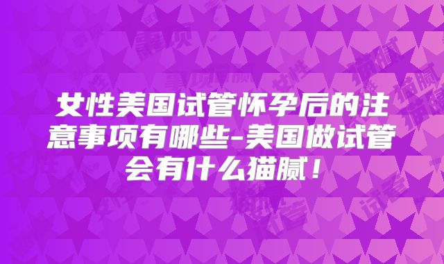 女性美国试管怀孕后的注意事项有哪些-美国做试管会有什么猫腻！