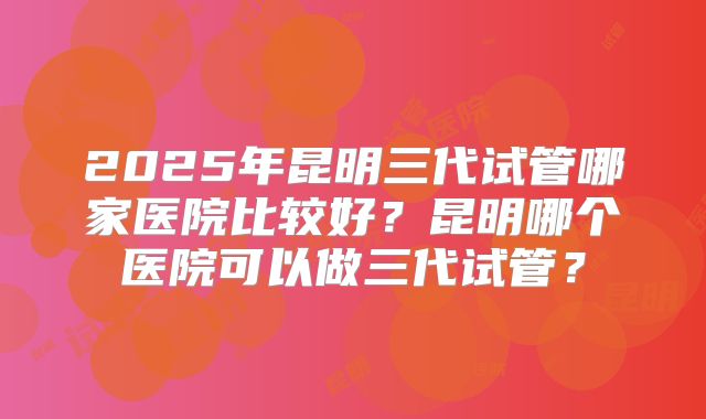 2025年昆明三代试管哪家医院比较好？昆明哪个医院可以做三代试管？