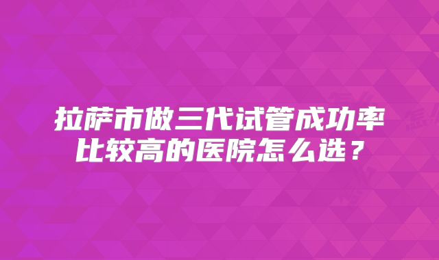 拉萨市做三代试管成功率比较高的医院怎么选？