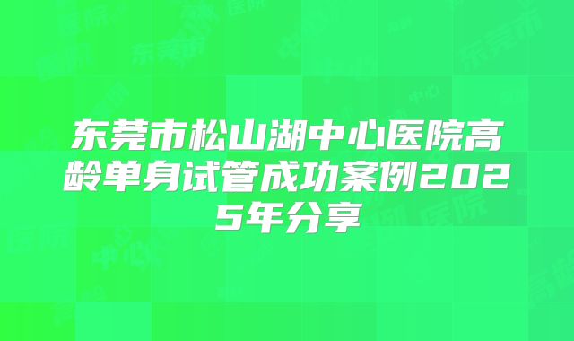 东莞市松山湖中心医院高龄单身试管成功案例2025年分享