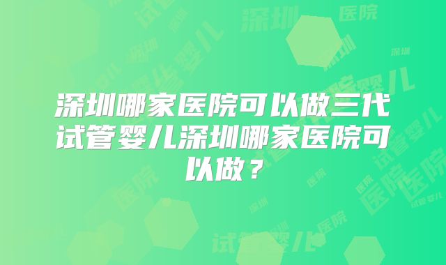 深圳哪家医院可以做三代试管婴儿深圳哪家医院可以做？