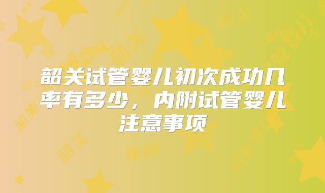 韶关试管婴儿初次成功几率有多少，内附试管婴儿注意事项