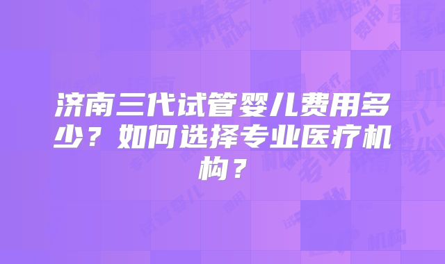 济南三代试管婴儿费用多少？如何选择专业医疗机构？