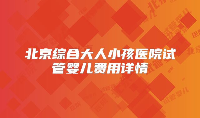 北京综合大人小孩医院试管婴儿费用详情