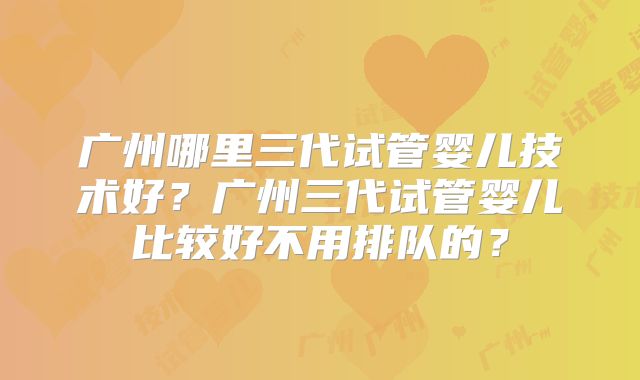 广州哪里三代试管婴儿技术好？广州三代试管婴儿比较好不用排队的？