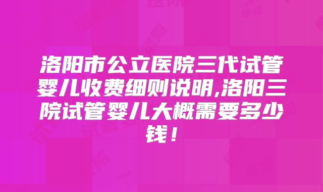 洛阳市公立医院三代试管婴儿收费细则说明,洛阳三院试管婴儿大概需要多少钱！