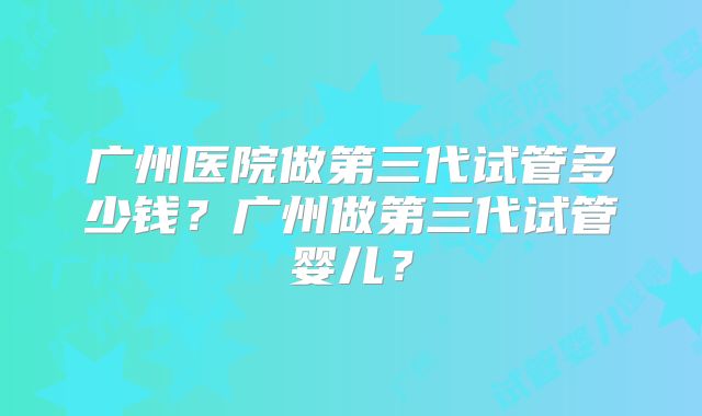 广州医院做第三代试管多少钱?广州做第三代试管婴儿?