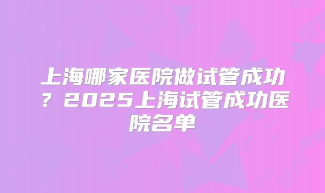 上海哪家医院做试管成功？2025上海试管成功医院名单