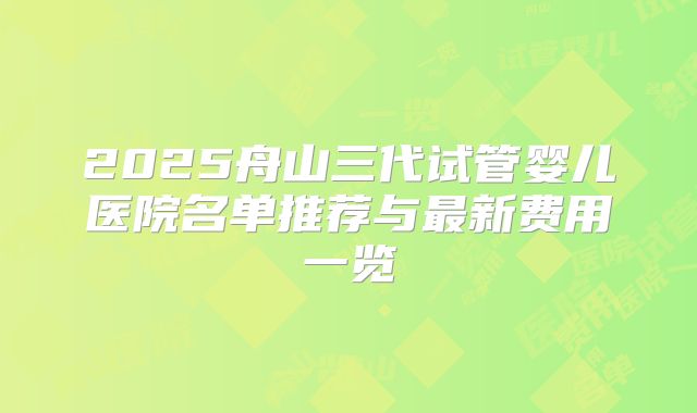 2025舟山三代试管婴儿医院名单推荐与最新费用一览