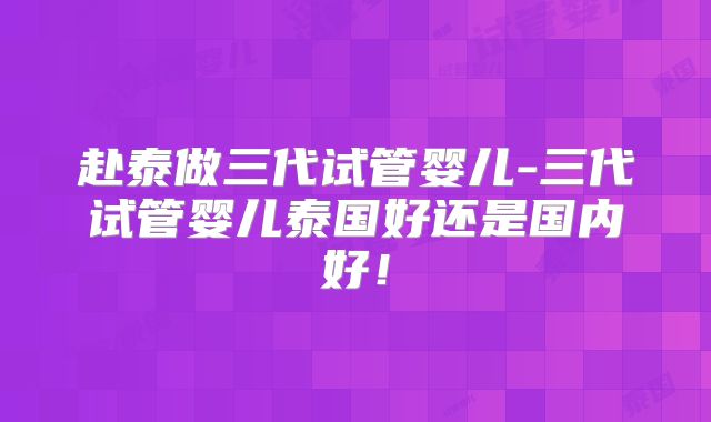 赴泰做三代试管婴儿-三代试管婴儿泰国好还是国内好!