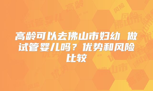 高龄可以去佛山市妇幼 做试管婴儿吗?优势和风险比较