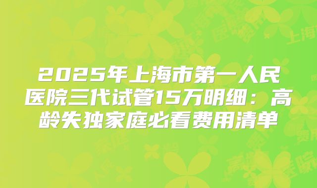 2025年上海市第一人民医院三代试管15万明细：高龄失独家庭必看费用清单