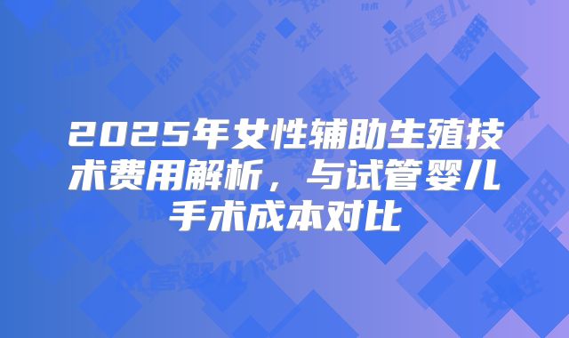 2025年女性辅助生殖技术费用解析，与试管婴儿手术成本对比