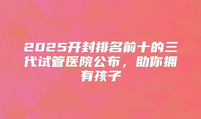 2025开封排名前十的三代试管医院公布，助你拥有孩子