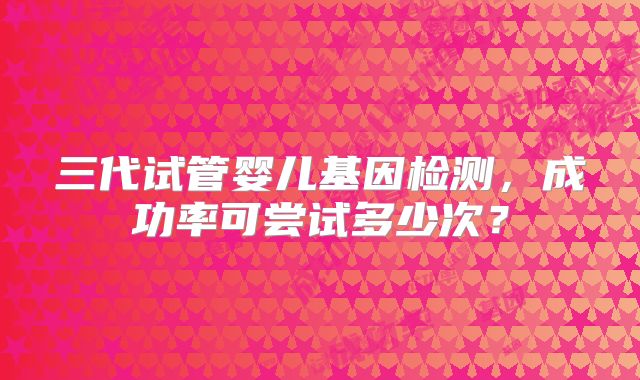 三代试管婴儿基因检测，成功率可尝试多少次？