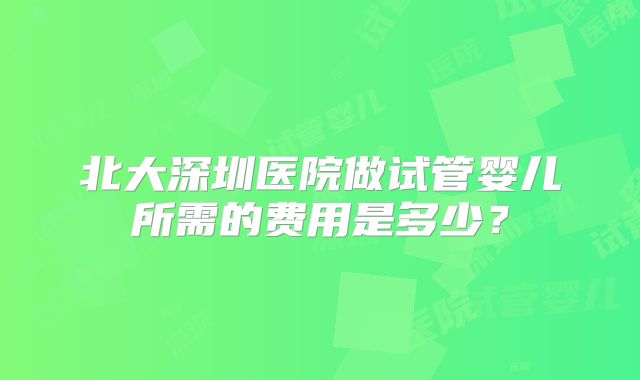 北大深圳医院做试管婴儿所需的费用是多少？