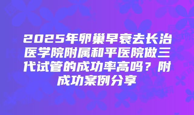 2025年卵巢早衰去长治医学院附属和平医院做三代试管的成功率高吗?附成功案例分享