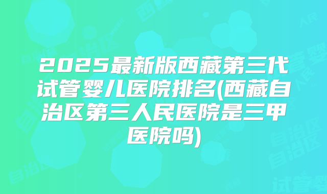 2025最新版西藏第三代试管婴儿医院排名(西藏自治区第三人民医院是三甲医院吗)