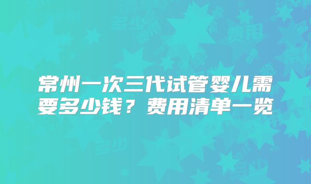 常州一次三代试管婴儿需要多少钱?费用清单一览