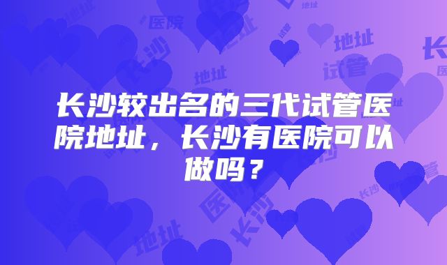 长沙较出名的三代试管医院地址,长沙有医院可以做吗?