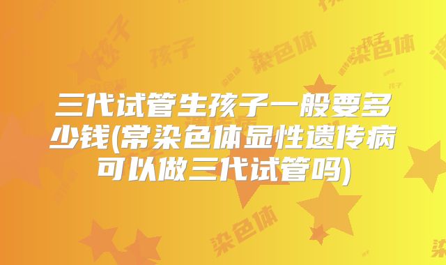 三代试管生孩子一般要多少钱(常染色体显性遗传病可以做三代试管吗)