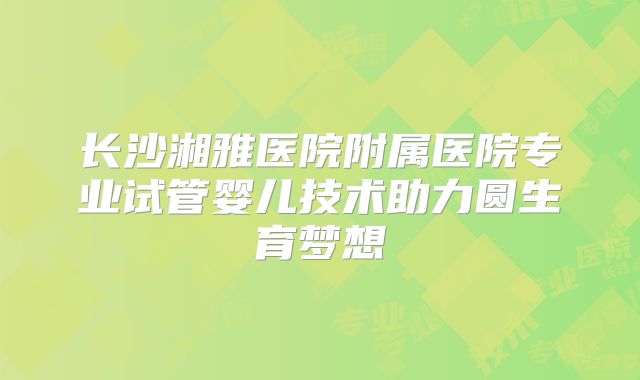 长沙湘雅医院附属医院专业试管婴儿技术助力圆生育梦想