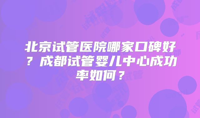 北京试管医院哪家口碑好？成都试管婴儿中心成功率如何？