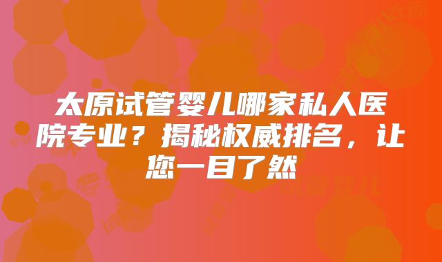 太原试管婴儿哪家私人医院专业？揭秘权威排名，让您一目了然