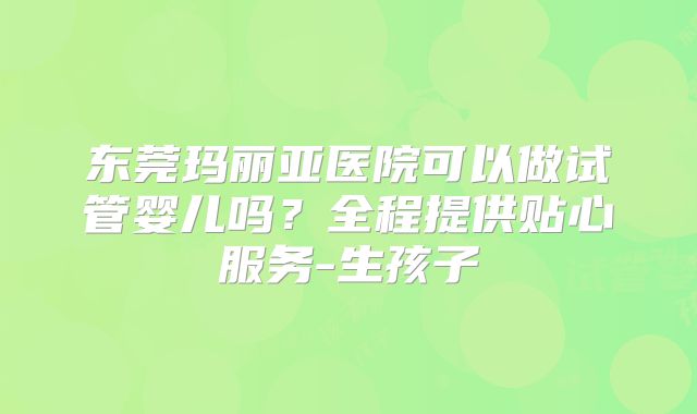 东莞玛丽亚医院可以做试管婴儿吗？全程提供贴心服务-生孩子