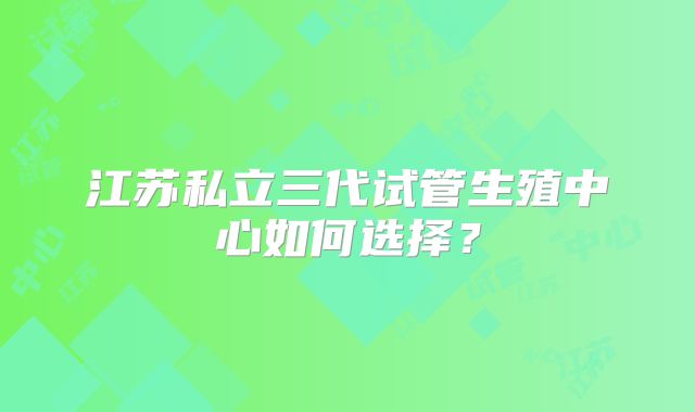 江苏私立三代试管生殖中心如何选择?