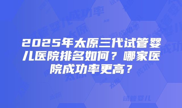2025年太原三代试管婴儿医院排名如何？哪家医院成功率更高？
