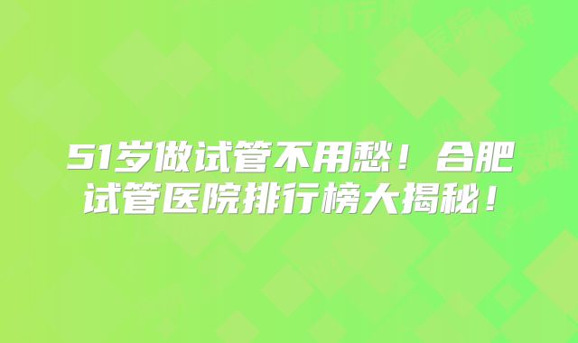 51岁做试管不用愁!合肥试管医院排行榜大揭秘!