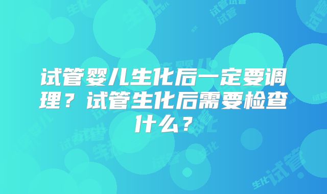 试管婴儿生化后一定要调理？试管生化后需要检查什么？