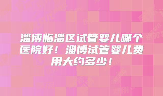 淄博临淄区试管婴儿哪个医院好！淄博试管婴儿费用大约多少！