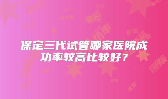 保定三代试管哪家医院成功率较高比较好？