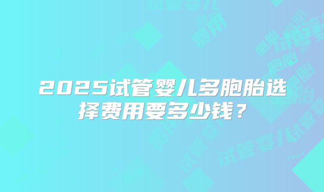2025试管婴儿多胞胎选择费用要多少钱?