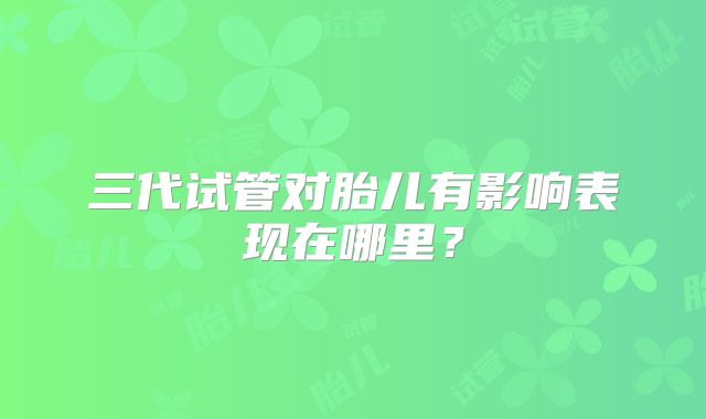 三代试管对胎儿有影响表现在哪里？