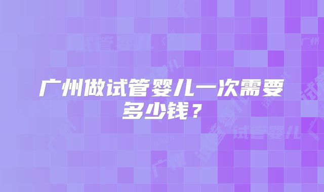 广州做试管婴儿一次需要多少钱？