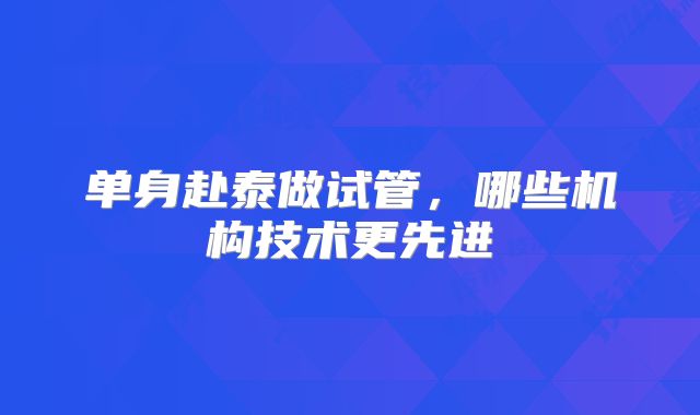 单身赴泰做试管,哪些机构技术更先进