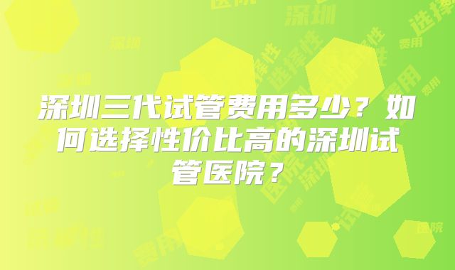 深圳三代试管费用多少？如何选择性价比高的深圳试管医院？