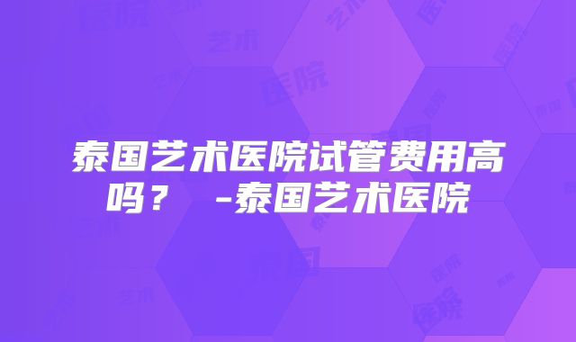 泰国艺术医院试管费用高吗？ -泰国艺术医院