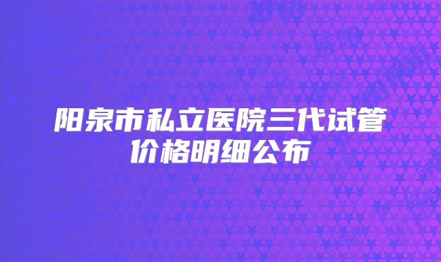 阳泉市私立医院三代试管价格明细公布