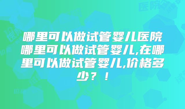 哪里可以做试管婴儿医院哪里可以做试管婴儿,在哪里可以做试管婴儿,价格多少？！
