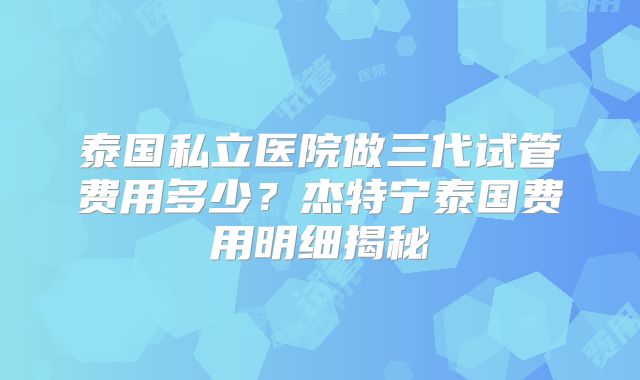 泰国私立医院做三代试管费用多少？杰特宁泰国费用明细揭秘
