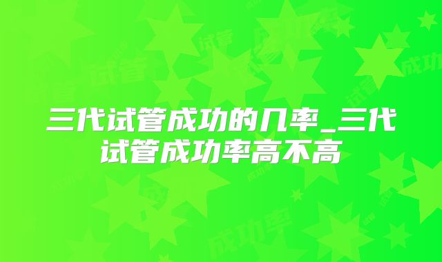 三代试管成功的几率_三代试管成功率高不高